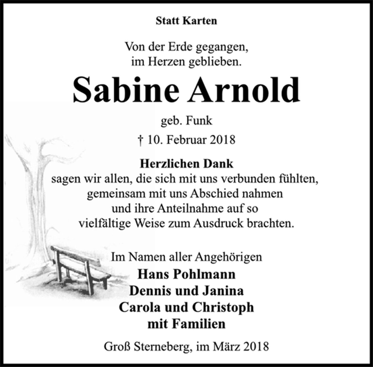 <p>Statt Karten</p><p>Von der Erde gegangen,<br />im Herzen geblieben.</p><p>Sabine Arnold</p><p>geb. Funk</p><p>† 10. Februar 2018<br />Herzlichen Dank</p><p>sagen wir allen, die sich mit uns verbunden fühlten,<br />gemeinsam mit uns Abschied nahmen<br />und ihre Anteilnahme auf so<br />vielfältige Weise zum Ausdruck brachten.</p><p>Im Namen aller Angehörigen</p><p>Hans Pohlmann<br />Dennis und Janina<br />Carola und Christoph<br />mit Familien</p><p>Groß Sterneberg, im März 2018</p>