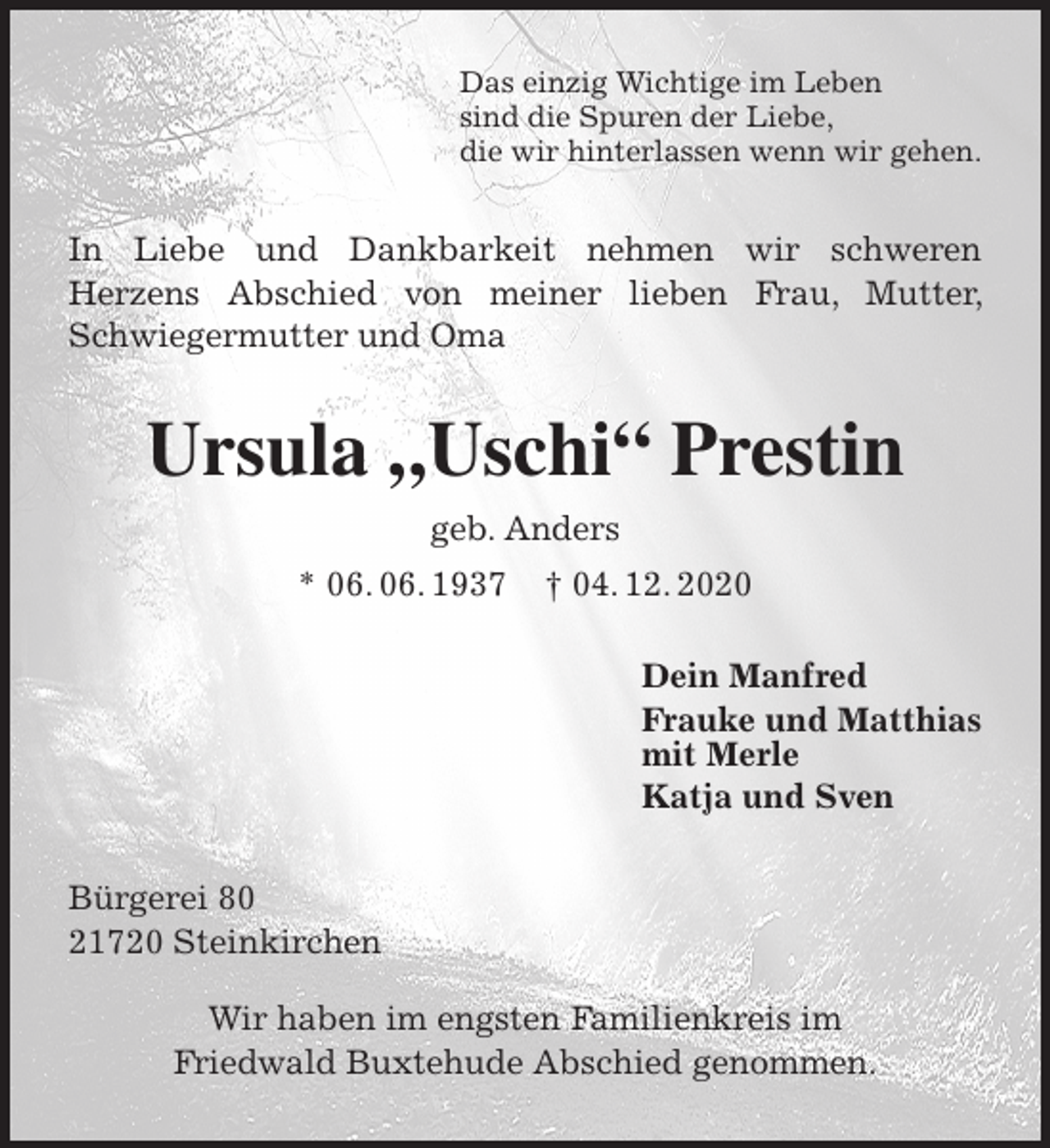 <p>Das einzig Wichtige im Leben<br />sind die Spuren der Liebe,<br />die wir hinterlassen wenn wir gehen.<br />In Liebe und Dankbarkeit nehmen wir schweren<br />Herzens Abschied von meiner lieben Frau, Mutter, Schwiegermutter und Oma<br />Ursula „Uschi“ Prestin<br />geb. Anders<br />* 06. 06. 1937 † 04. 12. 2020<br />Dein Manfred<br />Frauke und Matthias<br />mit Merle<br />Katja und Sven<br />Bürgerei 80<br />21720 Steinkirchen</p>
<p>Wir haben im engsten Familienkreis im<br />Friedwald Buxtehude Abschied genommen.</p>