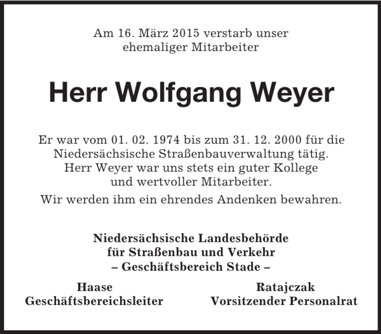 <p>Am 16. März 2015 verstarb unser<br />ehemaliger Mitarbeiter<br />Herr Wolfgang Weyer<br />Er war vom 01. 02. 1974 bis zum 31. 12. 2000 für die<br />Niedersächsische Straßenbauverwaltung tätig.<br />Herr Weyer war uns stets ein guter Kollege<br />und wertvoller Mitarbeiter.<br />Wir werden ihm ein ehrendes Andenken bewahren.<br />Niedersächsische Landesbehörde<br />für Straßenbau und Verkehr<br />– Geschäftsbereich Stade –<br />Haase Ratajczak<br />Geschäftsbereichsleiter Vorsitzender Personalrat</p>
