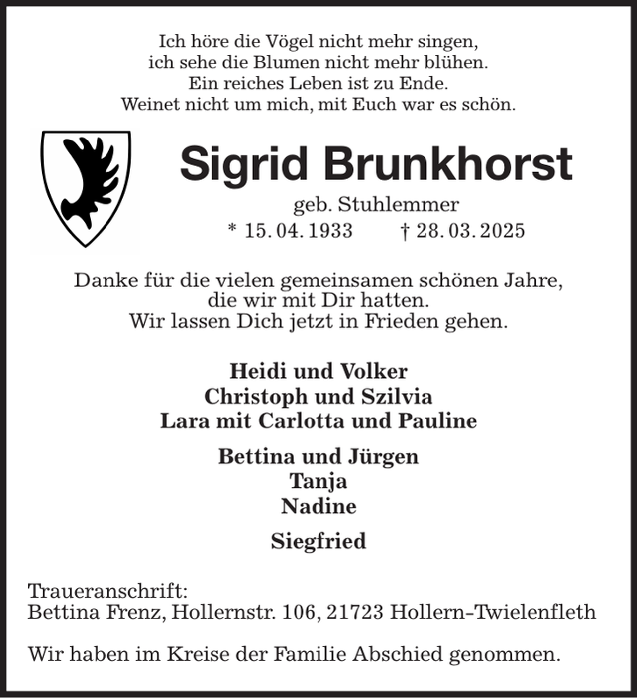 <p>Ich höre die Vögel nicht mehr singen,<br />ich sehe die Blumen nicht mehr blühen.<br />Ein reiches Leben ist zu Ende.<br />Weinet nicht um mich, mit Euch war es schön.<br />Sigrid Brunkhorst<br />geb. Stuhlemmer<br />* 15. 04. 1933 † 28. 03. 2025<br />Danke für die vielen gemeinsamen schönen Jahre,<br />die wir mit Dir hatten.<br />Wir lassen Dich jetzt in Frieden gehen.<br />Heidi und Volker<br />Christoph und Szilvia<br />Lara mit Carlotta und Pauline<br />Bettina und Jürgen<br />Tanja<br />Nadine<br />Siegfried<br />Traueranschrift:<br />Bettina Frenz, Hollernstr. 106, 21723 Hollern-Twielenfleth</p><p>Wir haben im Kreise der Familie Abschied genommen.</p>