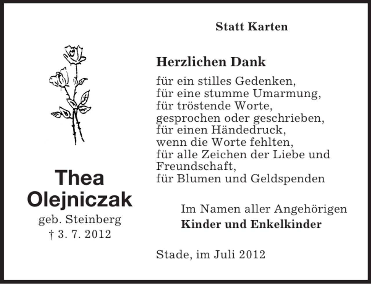 <p>Statt Karten</p><p>Herzlichen Dank</p><p>Thea<br />Olejniczak<br />geb. Steinberg<br />† 3. 7. 2012</p><p>für ein stilles Gedenken,<br />für eine stumme Umarmung,<br />für tröstende Worte,<br />gesprochen oder geschrieben,<br />für einen Händedruck,<br />wenn die Worte fehlten,<br />für alle Zeichen der Liebe und<br />Freundschaft,<br />für Blumen und Geldspenden<br />Im Namen aller Angehörigen<br />Kinder und Enkelkinder<br />Stade, im Juli 2012</p>