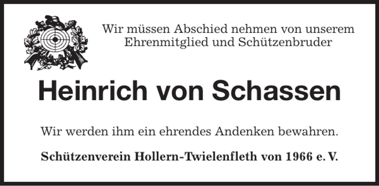 <p>Wir müssen Abschied nehmen von unserem<br />Ehrenmitglied und Schützenbruder<br />Heinrich von Schassen<br />Wir werden ihm ein ehrendes Andenken bewahren.<br />Schützenverein Hollern-Twielenfleth von 1966 e. V.</p>