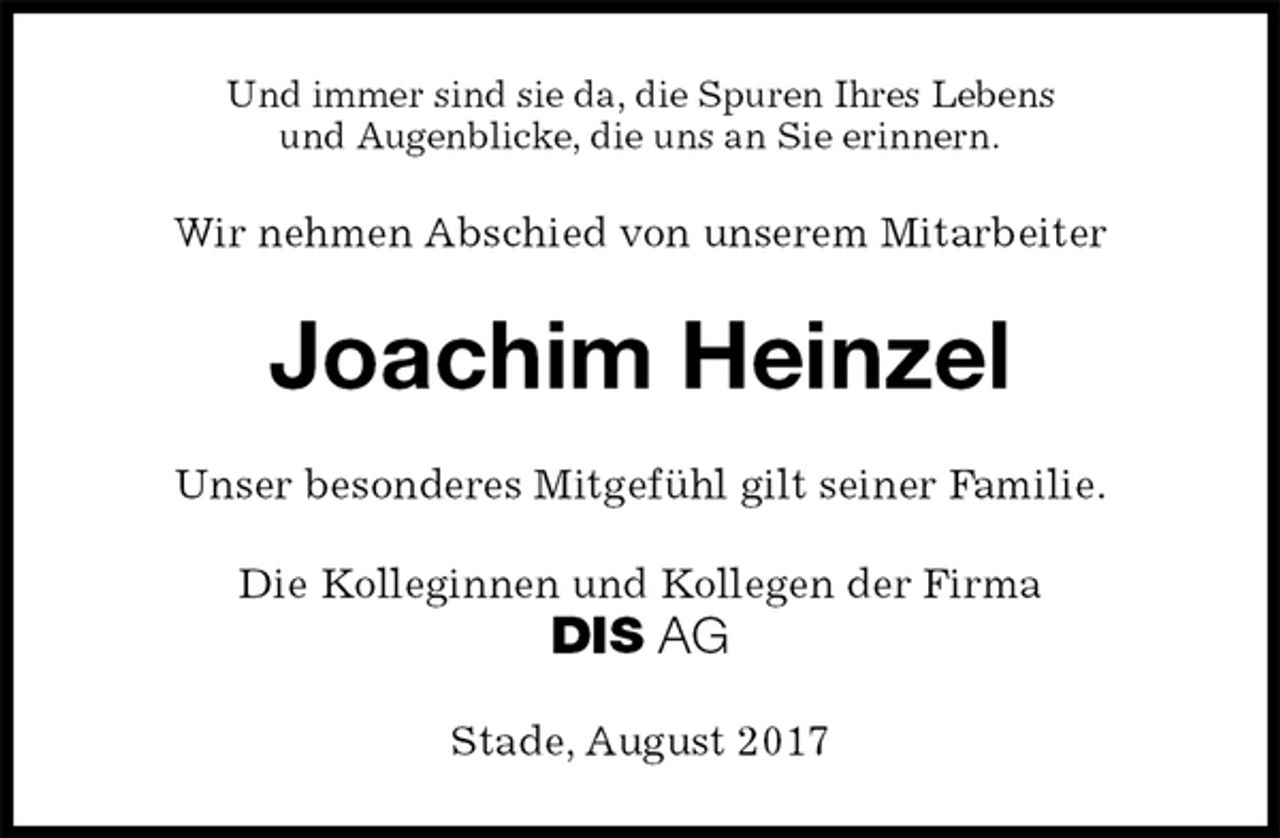 <p>Und immer sind sie da, die Spuren Ihres Lebens<br />und Augenblicke, die uns an Sie erinnern.<br />Wir nehmen Abschied von unserem Mitarbeiter<br />Joachim Heinzel<br />Unser besonderes Mitgefühl gilt seiner Familie.<br />Die Kolleginnen und Kollegen der Firma<br />DIS AG<br />Stade, August 2017</p>