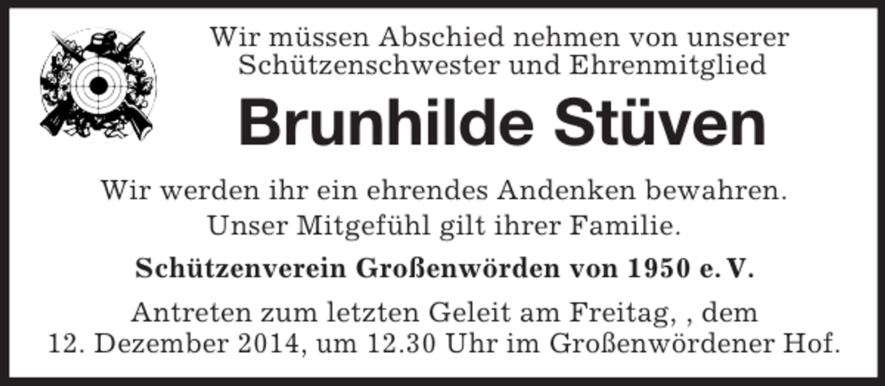 <p>Wir müssen Abschied nehmen von unserer<br />Schützenschwester und Ehrenmitglied<br />Brunhilde Stüven<br />Wir werden ihr ein ehrendes Andenken bewahren.<br />Unser Mitgefühl gilt ihrer Familie.<br />Schützenverein Großenwörden von 1950 e. V.<br />Antreten zum letzten Geleit am Freitag, , dem<br />12. Dezember 2014, um 12.30 Uhr im Großenwördener Hof.</p>