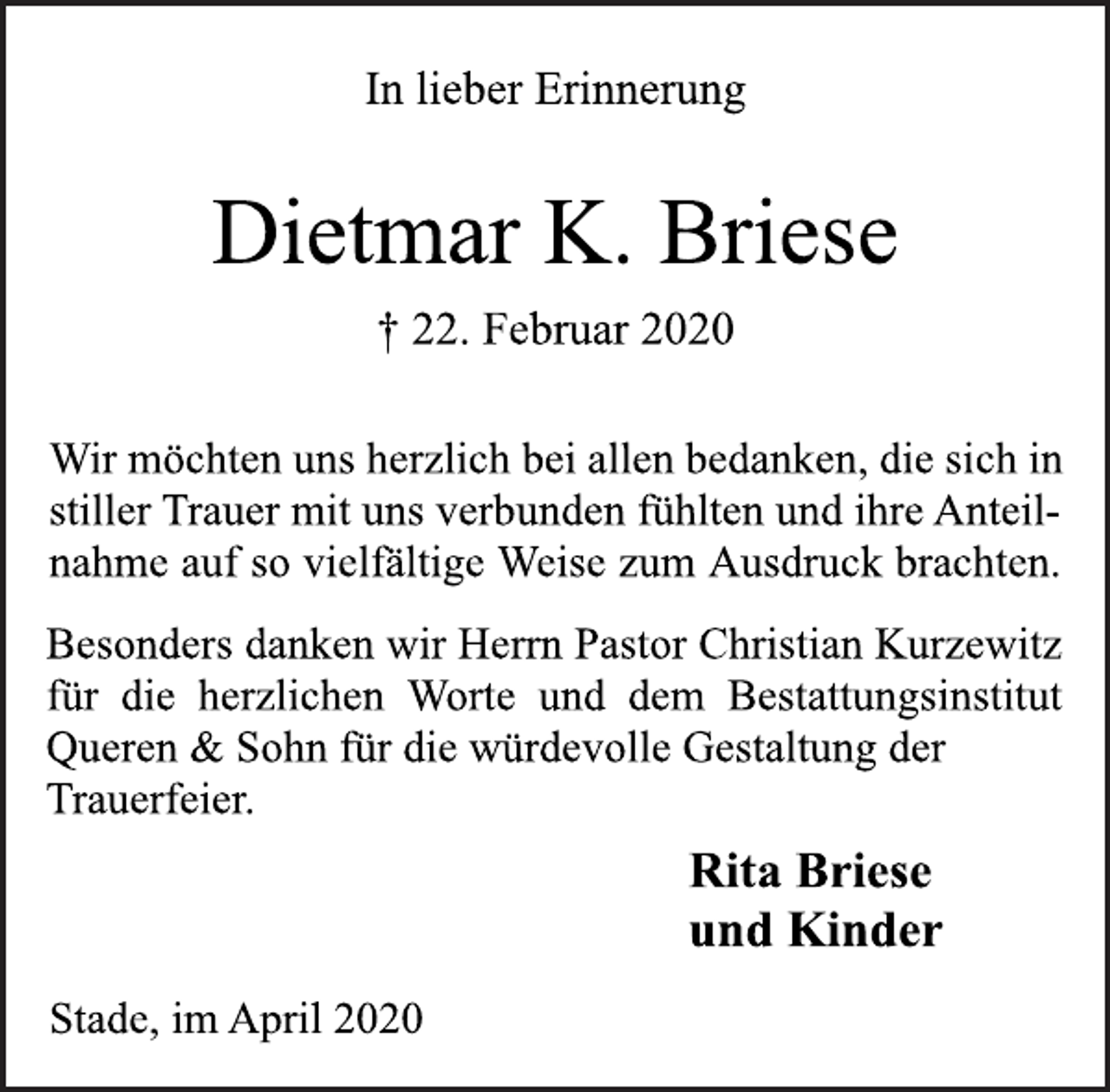 <p>In lieber Erinnerung<br />Rita Briese<br />und Kinder<br />† 22. Februar 2020<br />Wir möchten uns herzlich bei allen bedanken, die sich in<br />stiller Trauer mit uns verbunden fühlten und ihre Anteilnahme<br />auf so vielfältige Weise zum Ausdruck brachten.<br />Dietmar K. Briese<br />Besonders danken wir Herrn Pastor Christian Kurzewitz<br />für die herzlichen Worte und dem Bestattungsinstitut<br />Queren &amp; Sohn für die würdevolle Gestaltung der<br />Trauerfeier.<br />Stade, im April 2020</p>