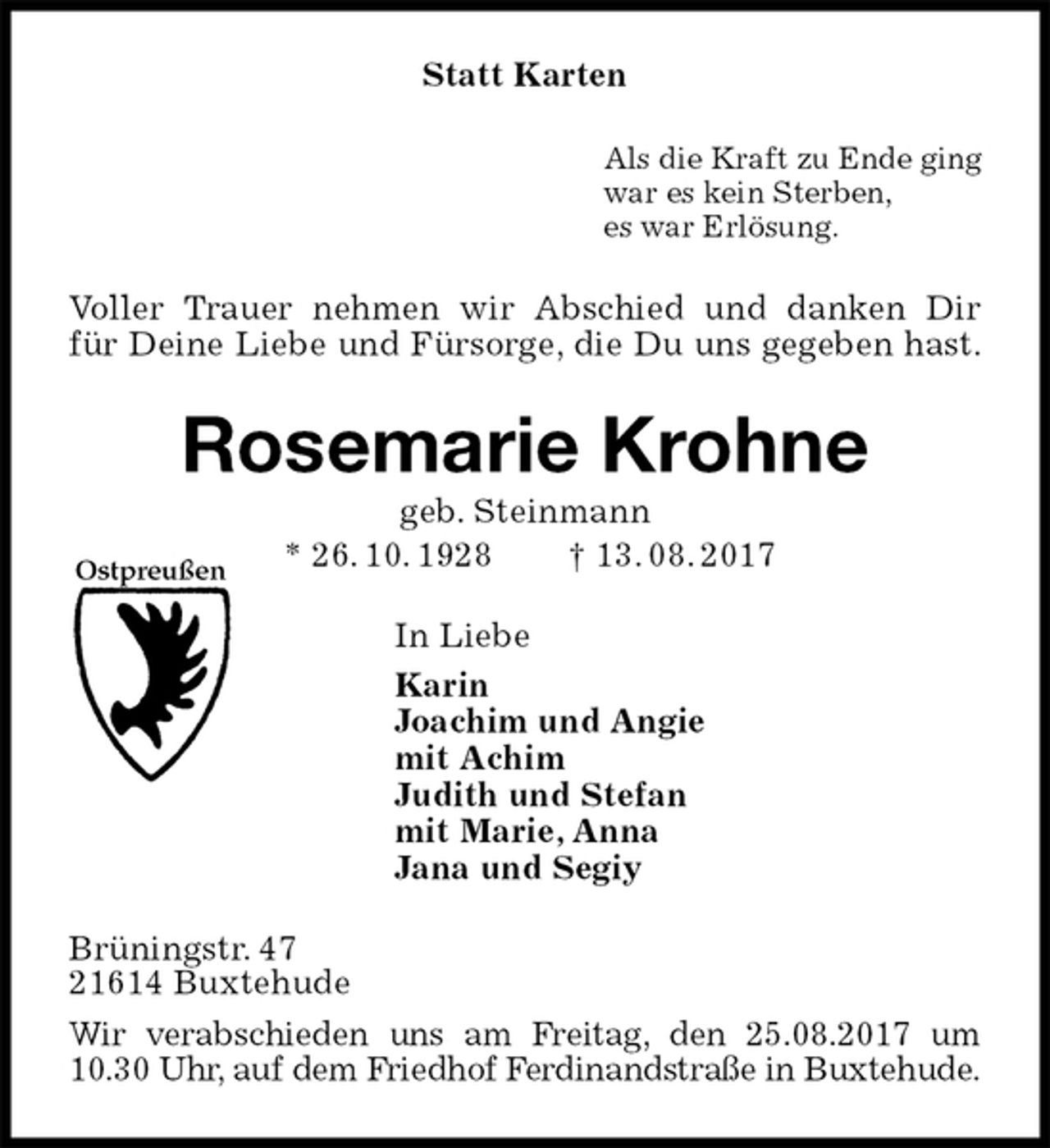 <p>Statt Karten<br />Als die Kraft zu Ende ging<br />war es kein Sterben,<br />es war Erlösung.<br />Voller Trauer nehmen wir Abschied und danken Dir<br />für Deine Liebe und Fürsorge, die Du uns gegeben hast.<br />Rosemarie Krohne<br />geb. Steinmann<br />* 26. 10. 1928 † 13. 08. 2017<br />In Liebe<br />Karin<br />Joachim und Angie<br />mit Achim<br />Judith und Stefan<br />mit Marie, Anna<br />Jana und Segiy<br />Brüningstr. 47<br />21614 Buxtehude<br />Wir verabschieden uns am Freitag, den 25.08.2017 um 10.30 Uhr, auf dem Friedhof Ferdinandstraße in Buxtehude.<br />Ostpreußen</p>