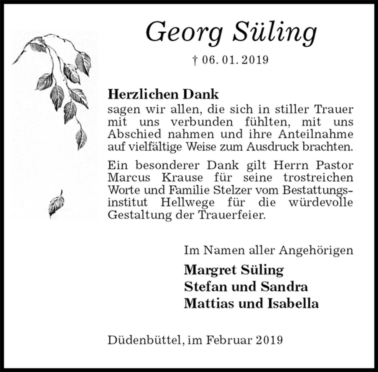 <p>Georg Süling<br />† 06. 01. 2019<br />Herzlichen Dank<br />sagen wir allen, die sich in stiller Trauer mit uns verbunden fühlten, mit uns<br />Abschied nahmen und ihre Anteilnahme auf vielfältige Weise zum Ausdruck brachten.<br />Ein besonderer Dank gilt Herrn Pastor Marcus Krause für seine trostreichen Worte und Familie Stelzer vom Bestattungsinstitut Hellwege für die würdevolle<br />Gestaltung der Trauerfeier.<br />Im Namen aller Angehörigen<br />Margret Süling<br />Stefan und Sandra<br />Mattias und Isabella<br />Düdenbüttel, im Februar 2019</p>