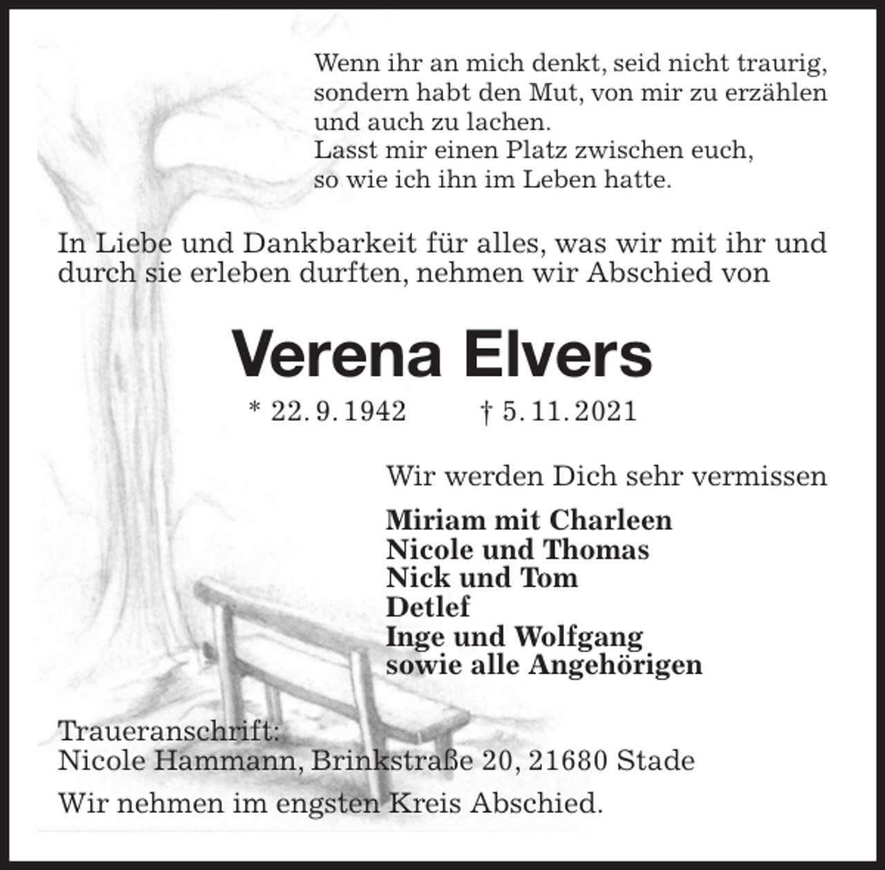 <p>Wenn ihr an mich denkt, seid nicht traurig,<br />sondern habt den Mut, von mir zu erzählen<br />und auch zu lachen.<br />Lasst mir einen Platz zwischen euch,<br />so wie ich ihn im Leben hatte.<br />In Liebe und Dankbarkeit für alles, was wir mit ihr und durch sie erleben durften, nehmen wir Abschied von<br />Verena Elvers<br />* 22. 9. 1942 † 5. 11. 2021<br />Wir werden Dich sehr vermissen<br />Miriam mit Charleen<br />Nicole und Thomas<br />Nick und Tom<br />Detlef<br />Inge und Wolfgang<br />sowie alle Angehörigen<br />Traueranschrift:<br />Nicole Hammann, Brinkstraße 20, 21680 Stade<br />Wir nehmen im engsten Kreis Abschied.</p>