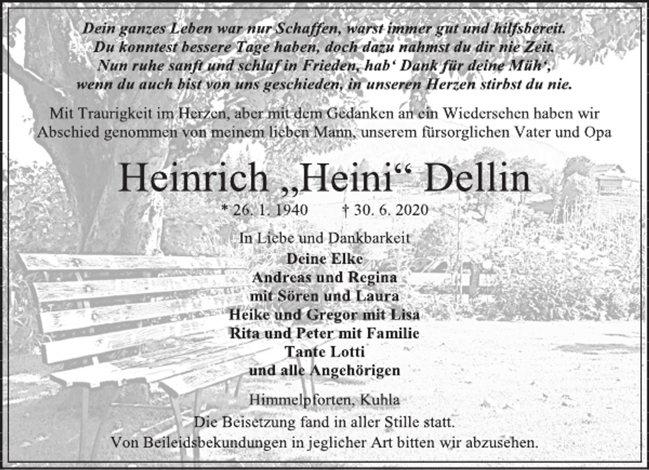 <p>Dein ganzes Leben war nur Schaffen, warst immer gut und hilfsbereit.<br />Du konntest bessere Tage haben, doch dazu nahmst du dir nie Zeit.<br />Nun ruhe sanft und schlaf in Frieden, hab‘ Dank für deine Müh‘,<br />wenn du auch bist von uns geschieden, in unseren Herzen stirbst du nie.<br />Mit Traurigkeit im Herzen, aber mit dem Gedanken an ein Wiedersehen haben wir<br />Abschied genommen von meinem lieben Mann, unserem fürsorglichen Vater und Opa<br />Heinrich "Heini" Dellin<br />* 26. 1. 1940 † 30. 6. 2020<br />In Liebe und Dankbarkeit<br />Deine Elke<br />Andreas und Regina</p>