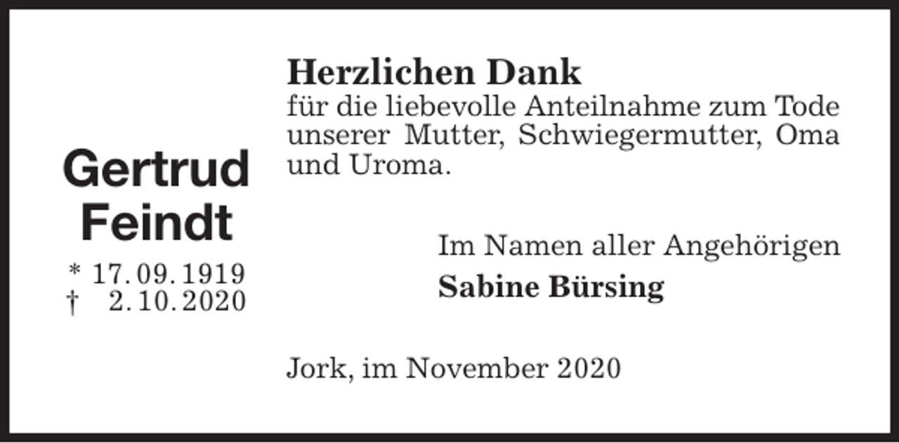 <p>Herzlichen Dank<br />für die liebevolle Anteilnahme zum Tode<br />unserer Mutter, Schwiegermutter, Oma und Uroma.<br />Im Namen aller Angehörigen<br />Sabine Bürsing<br />Jork, im November 2020</p>
<p>Gertrud Feindt<br />* 17. 09. 1919<br />† 2. 10. 2020</p>