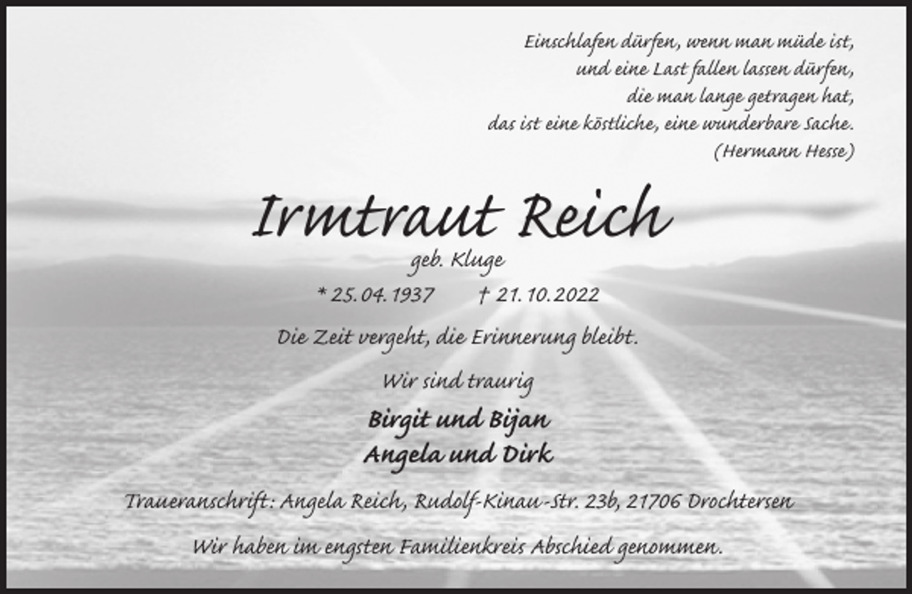 <p>Einschlafen dürfen, wenn man müde ist,<br />und eine Last fallen lassen dürfen,<br />die man lange getragen hat,<br />das ist eine köstliche, eine wunderbare Sache.<br />(Hermann Hesse)<br />Irmtraut Reich<br />geb. Kluge<br />* 25. 04. 1937 † 21. 10. 2022<br />Die Zeit vergeht, die Erinnerung bleibt.<br />Wir sind traurig<br />Birgit und Bijan<br />Angela und Dirk<br />Traueranschrift: Angela Reich, Rudolf-Kinau-Str. 23b, 21706 Drochtersen<br />Wir haben im engsten Familienkreis Abschied genommen.</p>