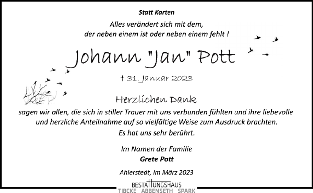 <p>Statt Karten<br />Alles verändert sich mit dem,<br />der neben einem ist oder neben einem fehlt !<br />Johann "Jan" Pott<br />† 31. Januar 2023<br />Herzlichen Dank<br />sagen wir allen, die sich in stiller Trauer mit uns verbunden fühlten und ihre liebevolle<br />und herzliche Anteilnahme auf so vielfältige Weise zum Ausdruck brachten.<br />Es hat uns sehr berührt.<br />Im Namen der Familie<br />Grete Pott<br />Ahlerstedt, im März 2023</p>