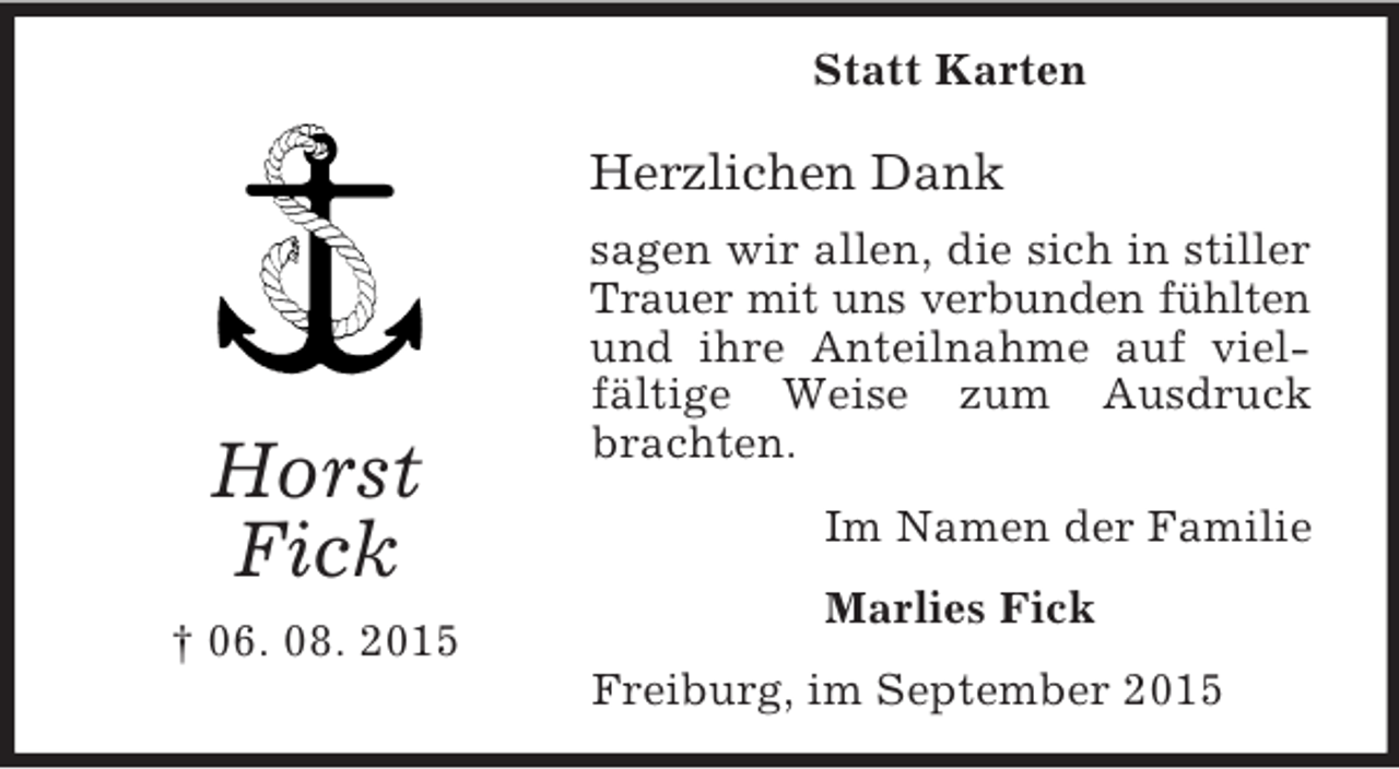 <p>Horst<br />Fick<br />† 06. 08. 2015<br />Statt Karten<br />Herzlichen Dank<br />sagen wir allen, die sich in stiller Trauer mit uns verbunden fühlten<br />und ihre Anteilnahme auf vielfältige Weise zum Ausdruck brachten.<br />Im Namen der Familie<br />Marlies Fick<br />Freiburg, im September 2015</p>