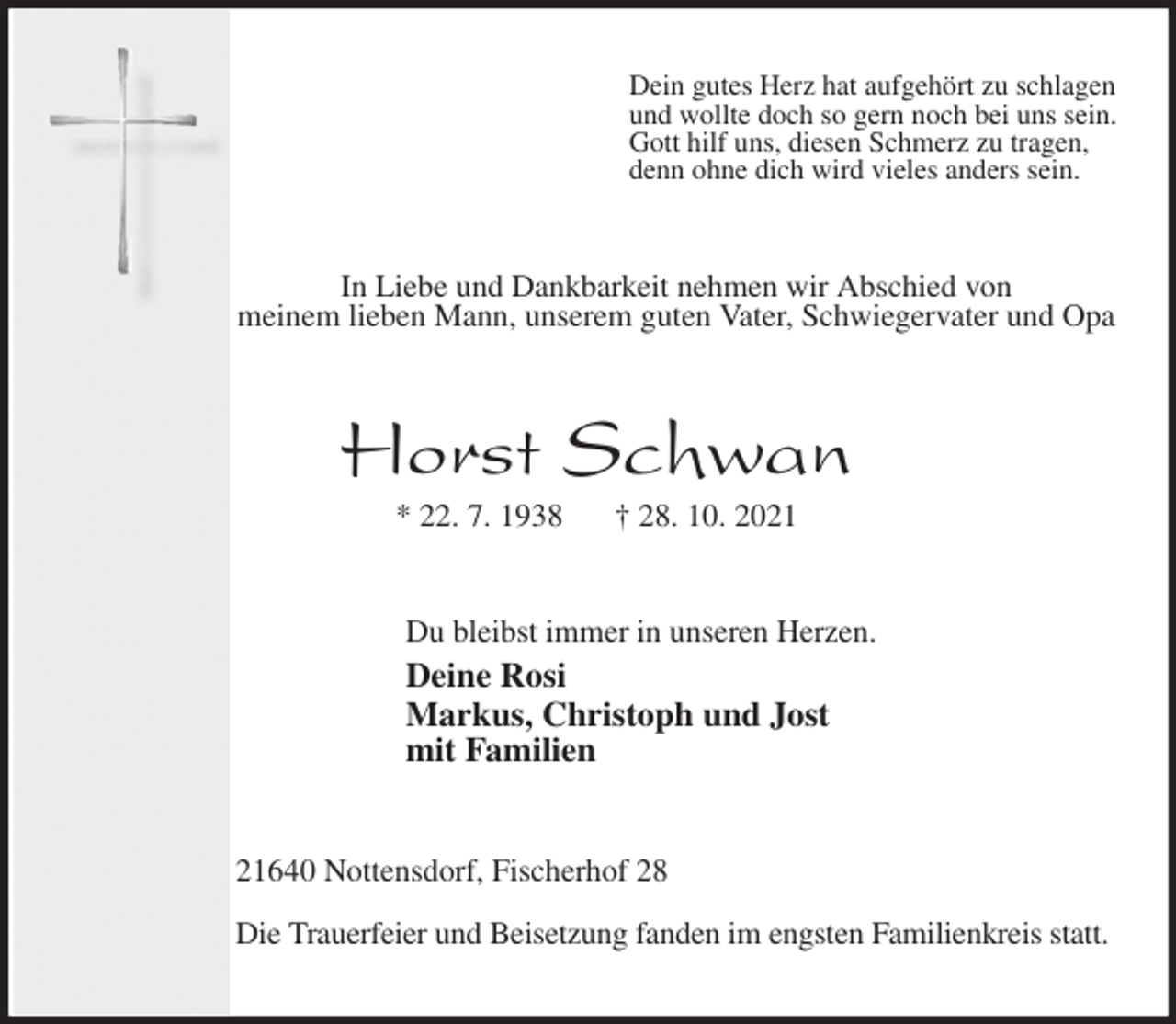 <p>Dein gutes Herz hat aufgehört zu schlagen<br />und wollte doch so gern noch bei uns sein.<br />Gott hilf uns, diesen Schmerz zu tragen,<br />denn ohne dich wird vieles anders sein.<br />In Liebe und Dankbarkeit nehmen wir Abschied von<br />meinem lieben Mann, unserem guten Vater, Schwiegervater und Opa<br />Horst Schwan<br />* 22. 7. 1938 † 28. 10. 2021<br />Du bleibst immer in unseren Herzen.<br />Deine Rosi<br />Markus, Christoph und Jost<br />mit Familien<br />21640 Nottensdorf, Fischerhof 28<br />Die Trauerfeier und Beisetzung fanden im engsten Familienkreis statt.</p>