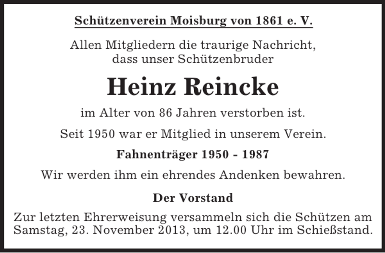 <p>Schützenverein Moisburg von 1861 e. V.<br />Allen Mitgliedern die traurige Nachricht,<br />dass unser Schützenbruder</p><p>Heinz Reincke<br />im Alter von 86 Jahren verstorben ist.<br />Seit 1950 war er Mitglied in unserem Verein.<br />Fahnenträger 1950 - 1987<br />Wir werden ihm ein ehrendes Andenken bewahren.<br />Der Vorstand<br />Zur letzten Ehrerweisung versammeln sich die Schützen am<br />Samstag, 23. November 2013, um 12.00 Uhr im Schießstand.</p>