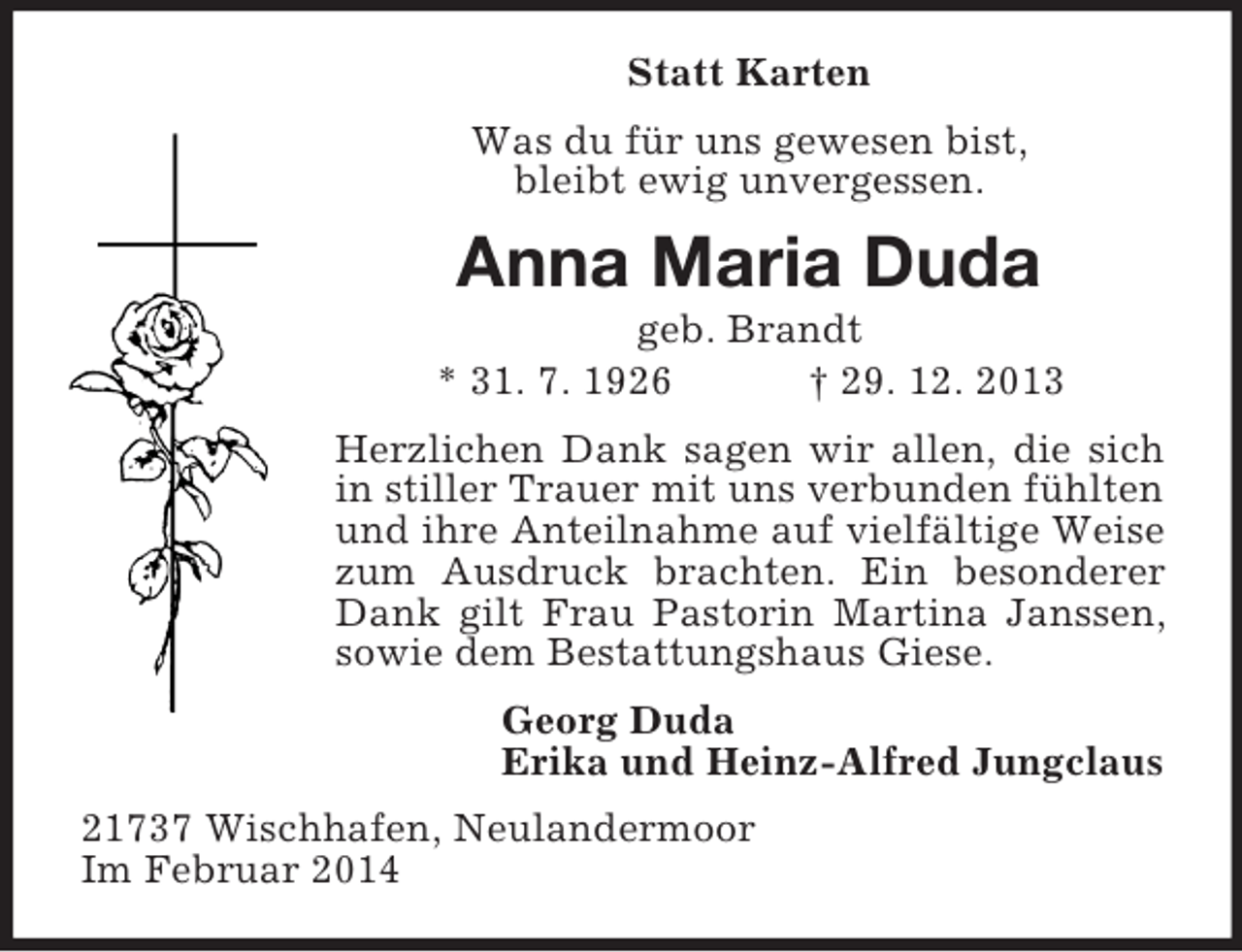 <p>Statt Karten<br />Was du für uns gewesen bist,<br />bleibt ewig unvergessen.<br />Anna Maria Duda<br />geb. Brandt<br />* 31. 7. 1926 † 29. 12. 2013<br />Herzlichen Dank sagen wir allen, die sich in stiller Trauer mit uns verbunden fühlten und ihre Anteilnahme auf vielfältige Weise zum Ausdruck brachten. Ein besonderer Dank gilt Frau Pastorin Martina Janssen, sowie dem Bestattungshaus Giese.<br />Georg Duda<br />Erika und Heinz-Alfred Jungclaus<br />21737 Wischhafen, Neulandermoor<br />Im Februar 2014</p>