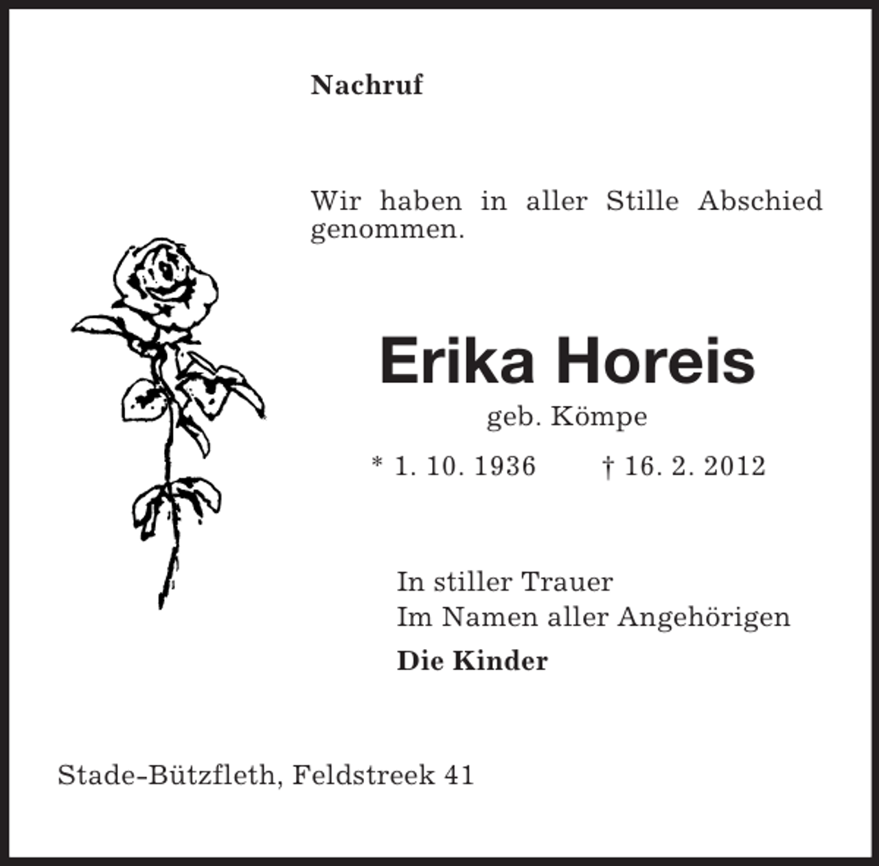 <p>Nachruf</p><p>Wir haben in aller Stille Abschied<br />genommen.</p><p>Erika Horeis<br />geb. Kömpe<br />* 1. 10. 1936</p><p>† 16. 2. 2012</p><p>In stiller Trauer<br />Im Namen aller Angehörigen<br />Die Kinder</p><p>Stade-Bützfleth, Feldstreek 41</p>
