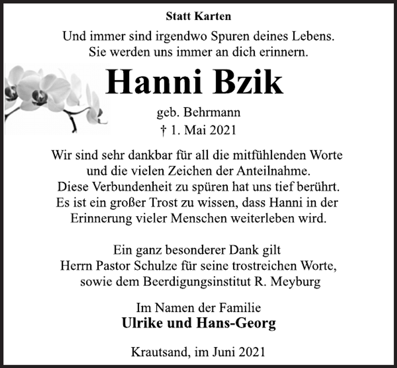 <p>Statt Karten</p>
<p>Und immer sind irgendwo Spuren deines Lebens.<br />Sie werden uns immer an dich erinnern.</p>
<p>Hanni Bzik</p>
<p>geb. Behrmann</p>
<p>† 1. Mai 2021</p>
<p>Wir sind sehr dankbar für all die mitfühlenden Worte<br />und die vielen Zeichen der Anteilnahme.<br />Diese Verbundenheit zu spüren hat uns tief berührt.<br />Es ist ein großer Trost zu wissen, dass Hanni in der<br />Erinnerung vieler Menschen weiterleben wird.</p>
<p>Ein ganz besonderer Dank gilt<br />Herrn Pastor Schulze für seine trostreichen Worte,<br />sowie dem Beerdigungsinstitut R. Meyburg</p>
<p>Im Namen der Familie</p>
<p>Ulrike und Hans-Georg</p>
<p>Krautsand, im Juni 2021</p>