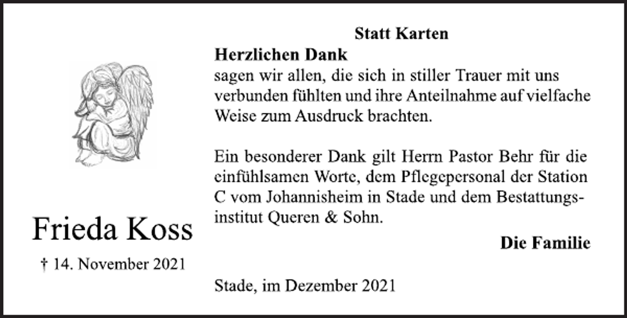 <p>Frieda Koss<br />† 14. November 2021<br />Statt Karten<br />Herzlichen Dank<br />sagen wir allen, die sich in stiller Trauer mit uns<br />verbunden fühlten und ihre Anteilnahme auf vielfache<br />Weise zum Ausdruck brachten.<br />Ein besonderer Dank gilt Herrn Pastor Behr für die<br />einfühlsamen Worte, dem Pflegepersonal der Station<br />C vom Johannisheim in Stade und dem Bestattungsinstitut<br />Queren &amp; Sohn.<br />Stade, im Dezember 2021<br />Die Familie</p>