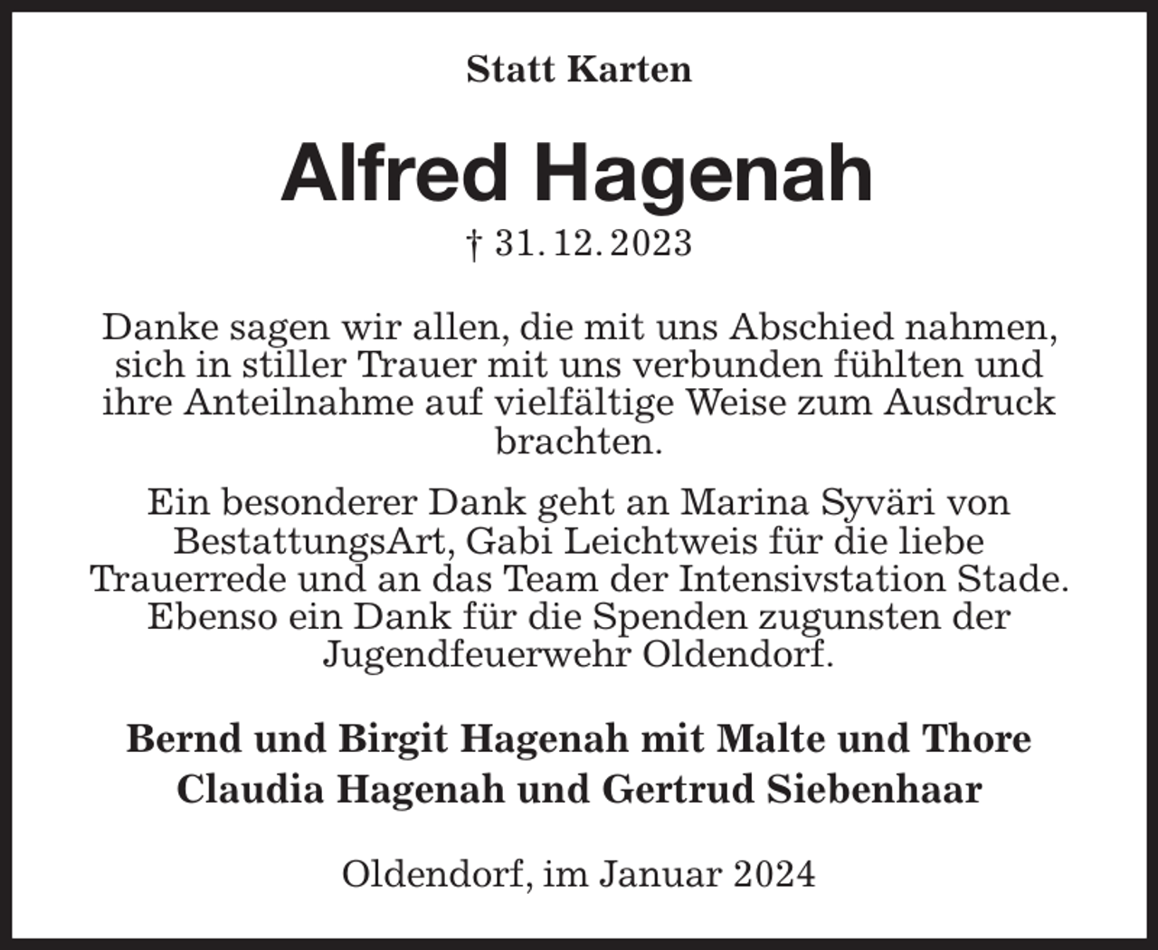 <p>Statt Karten<br />Alfred Hagenah<br />† 31. 12. 2023<br />Danke sagen wir allen, die mit uns Abschied nahmen, sich in stiller Trauer mit uns verbunden fühlten und<br />ihre Anteilnahme auf vielfältige Weise zum Ausdruck brachten.<br />Ein besonderer Dank geht an Marina Syväri von<br />BestattungsArt, Gabi Leichtweis für die liebe<br />Trauerrede und an das Team der Intensivstation Stade. Ebenso ein Dank für die Spenden zugunsten der<br />Jugendfeuerwehr Oldendorf.<br />Bernd und Birgit Hagenah mit Malte und Thore<br />Claudia Hagenah und Gertrud Siebenhaar<br />Oldendorf, im Januar 2024</p>