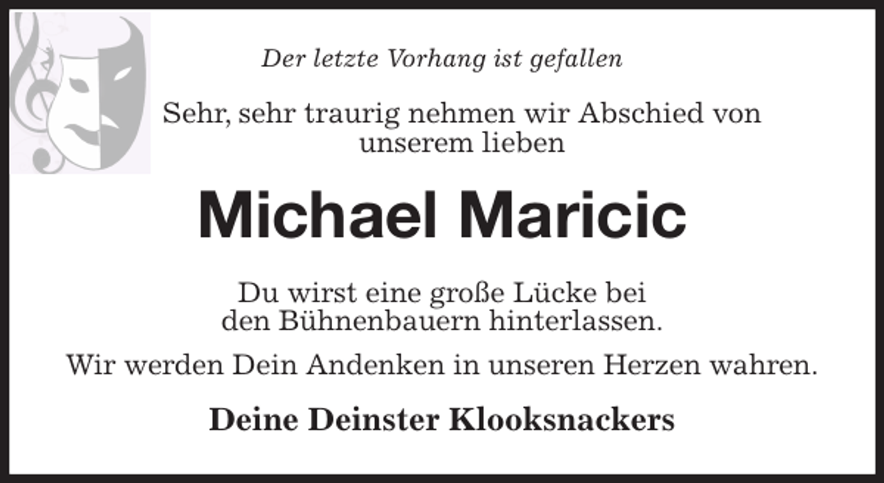 <p>Der letzte Vorhang ist gefallen<br />Sehr, sehr traurig nehmen wir Abschied von<br />unserem lieben<br />Michael Maricic<br />Du wirst eine große Lücke bei<br />den Bühnenbauern hinterlassen.<br />Wir werden Dein Andenken in unseren Herzen wahren.<br />Deine Deinster Klooksnackers</p>