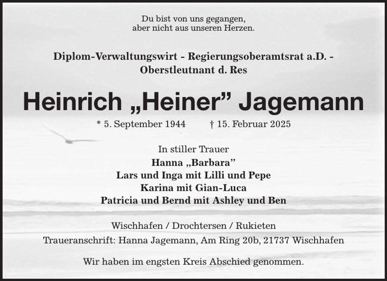 <p>Du bist von uns gegangen,<br />aber nicht aus unseren Herzen.</p><p>Diplom-Verwaltungswirt - Regierungsoberamtsrat a.D. -<br />Oberstleutnant d. Res<br />Heinrich „Heiner” Jagemann<br />* 5. September 1944 † 15. Februar 2025<br />In stiller Trauer<br />Hanna „Barbara”<br />Lars und Inga mit Lilli und Pepe<br />Karina mit Gian-Luca<br />Patricia und Bernd mit Ashley und Ben<br />Wischhafen / Drochtersen / Rukieten<br />Traueranschrift: Hanna Jagemann, Am Ring 20b, 21737 Wischhafen</p><p>Wir haben im engsten Kreis Abschied genommen.</p>