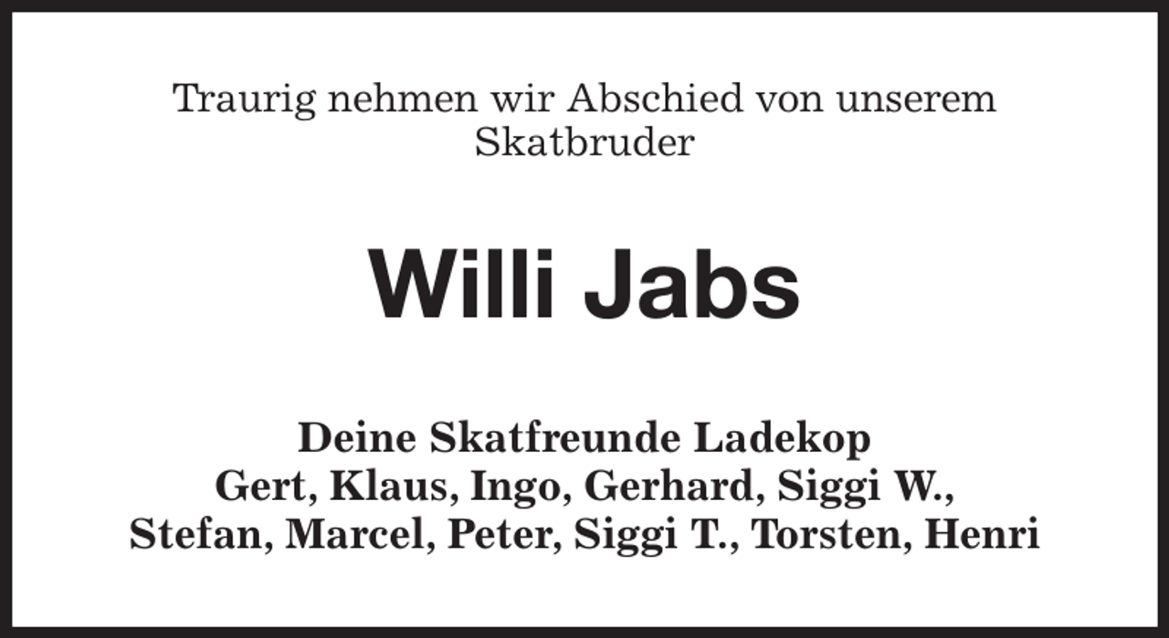 <p>Traurig nehmen wir Abschied von unserem<br />Skatbruder<br />Willi Jabs<br />Deine Skatfreunde Ladekop<br />Gert, Klaus, Ingo, Gerhard, Siggi W.,<br />Stefan, Marcel, Peter, Siggi T., Torsten, Henri</p>