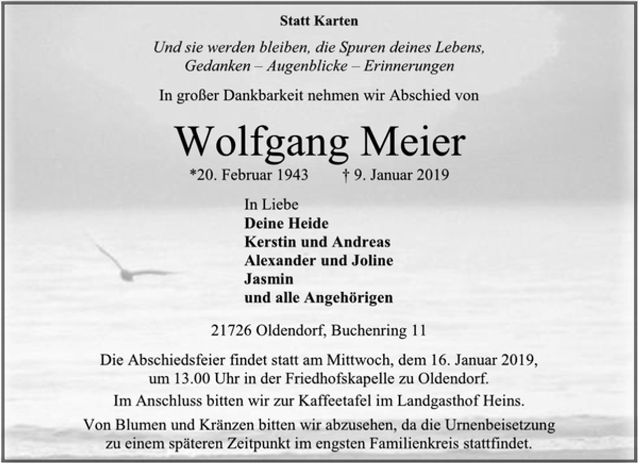 <p>Statt Karten<br />Und sie werden bleiben, die Spuren deines Lebens,<br />Gedanken – Augenblicke – Erinnerungen<br />In großer Dankbarkeit nehmen wir Abschied von<br />Wolfgang Meier<br />*20. Februar 1943 † 9. Januar 2019<br />In Liebe<br />Deine Heide<br />Kerstin und Andreas<br />Alexander und Joline<br />Jasmin<br />und alle Angehörigen<br />21726 Oldendorf, Buchenring 11<br />Die Abschiedsfeier findet statt am Mittwoch, dem 16. Januar 2019,<br />um 13.00 Uhr in der Friedhofskapelle zu Oldendorf.<br />Im Anschluss bitten wir zur Kaffeetafel im Landgasthof Heins.<br />Von Blumen und Kränzen bitten wir abzusehen, da die Urnenbeisetzung<br />zu einem späteren Zeitpunkt im engsten Familienkreis stattfindet.</p>