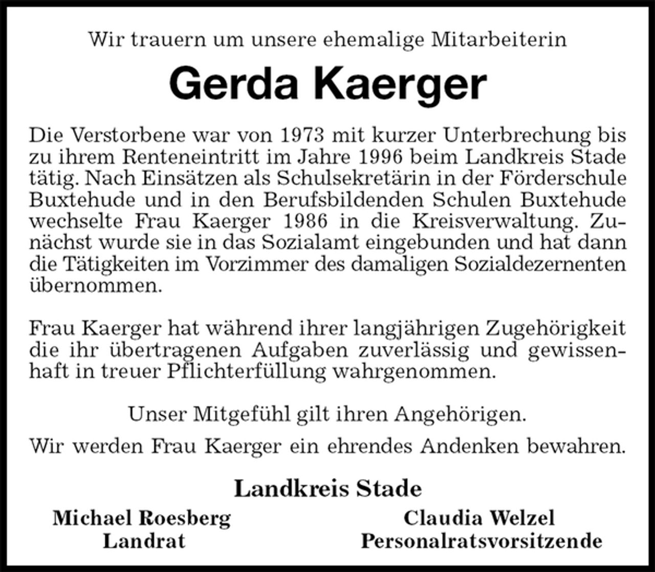 <p>Wir trauern um unsere ehemalige Mitarbeiterin<br />Gerda Kaerger<br />Die Verstorbene war von 1973 mit kurzer Unterbrechung bis zu ihrem Renteneintritt im Jahre 1996 beim Landkreis Stade tätig. Nach Einsätzen als Schulsekretärin in der Förderschule Buxtehude und in den Berufsbildenden Schulen Buxtehude wechselte Frau Kaerger 1986 in die Kreisverwaltung. Zunächst wurde sie in das Sozialamt eingebunden und hat dann die Tätigkeiten im Vorzimmer des damaligen Sozialdezernenten<br />übernommen.</p>
<p>Frau Kaerger hat während ihrer langjährigen Zugehörigkeit die ihr übertragenen Aufgaben zuverlässig und gewissenhaft in treuer Pflichterfüllung wahrgenommen.<br />Unser Mitgefühl gilt ihren Angehörigen.<br />Wir werden Frau Kaerger ein ehrendes Andenken bewahren.<br />Landkreis Stade<br />Michael Roesberg Claudia Welzel<br />Landrat Personalratsvorsitzende</p>