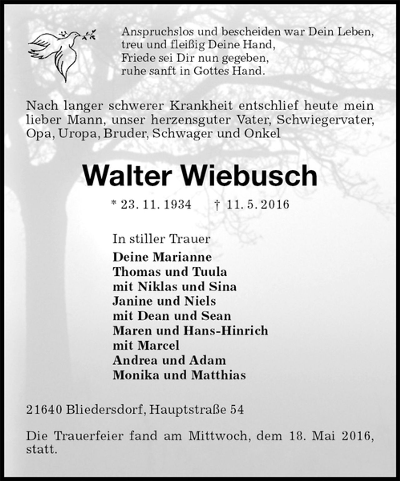 <p>Anspruchslos und bescheiden war Dein Leben,<br />treu und fleißig Deine Hand,<br />Friede sei Dir nun gegeben,<br />ruhe sanft in Gottes Hand.<br />Nach langer schwerer Krankheit entschlief heute mein lieber Mann, unser herzensguter Vater, Schwiegervater, Opa, Uropa, Bruder, Schwager und Onkel<br />Walter Wiebusch<br />* 23. 11. 1934 † 11. 5. 2016<br />In stiller Trauer<br />Deine Marianne<br />Thomas und Tuula<br />mit Niklas und Sina<br />Janine und Niels<br />mit Dean und Sean<br />Maren und Hans-Hinrich<br />mit Marcel<br />Andrea und Adam<br />Monika und Matthias<br />21640 Bliedersdorf, Hauptstraße 54<br />Die Trauerfeier fand am Mittwoch, dem 18. Mai 2016, statt.</p>