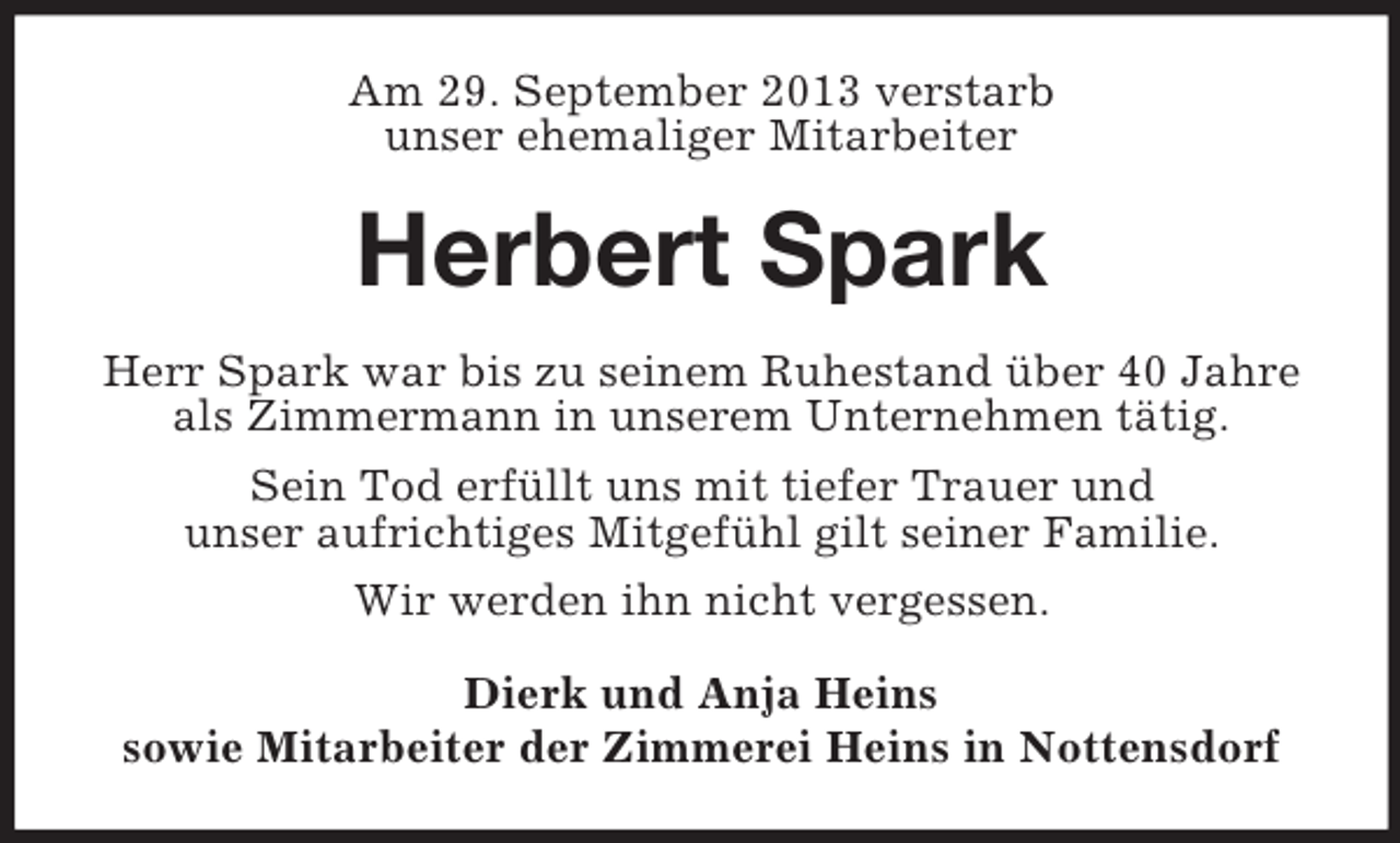 <p>Am 29. September 2013 verstarb<br />unser ehemaliger Mitarbeiter</p><p>Herbert Spark<br />Herr Spark war bis zu seinem Ruhestand über 40 Jahre<br />als Zimmermann in unserem Unternehmen tätig.<br />Sein Tod erfüllt uns mit tiefer Trauer und<br />unser aufrichtiges Mitgefühl gilt seiner Familie.<br />Wir werden ihn nicht vergessen.<br />Dierk und Anja Heins<br />sowie Mitarbeiter der Zimmerei Heins in Nottensdorf</p>