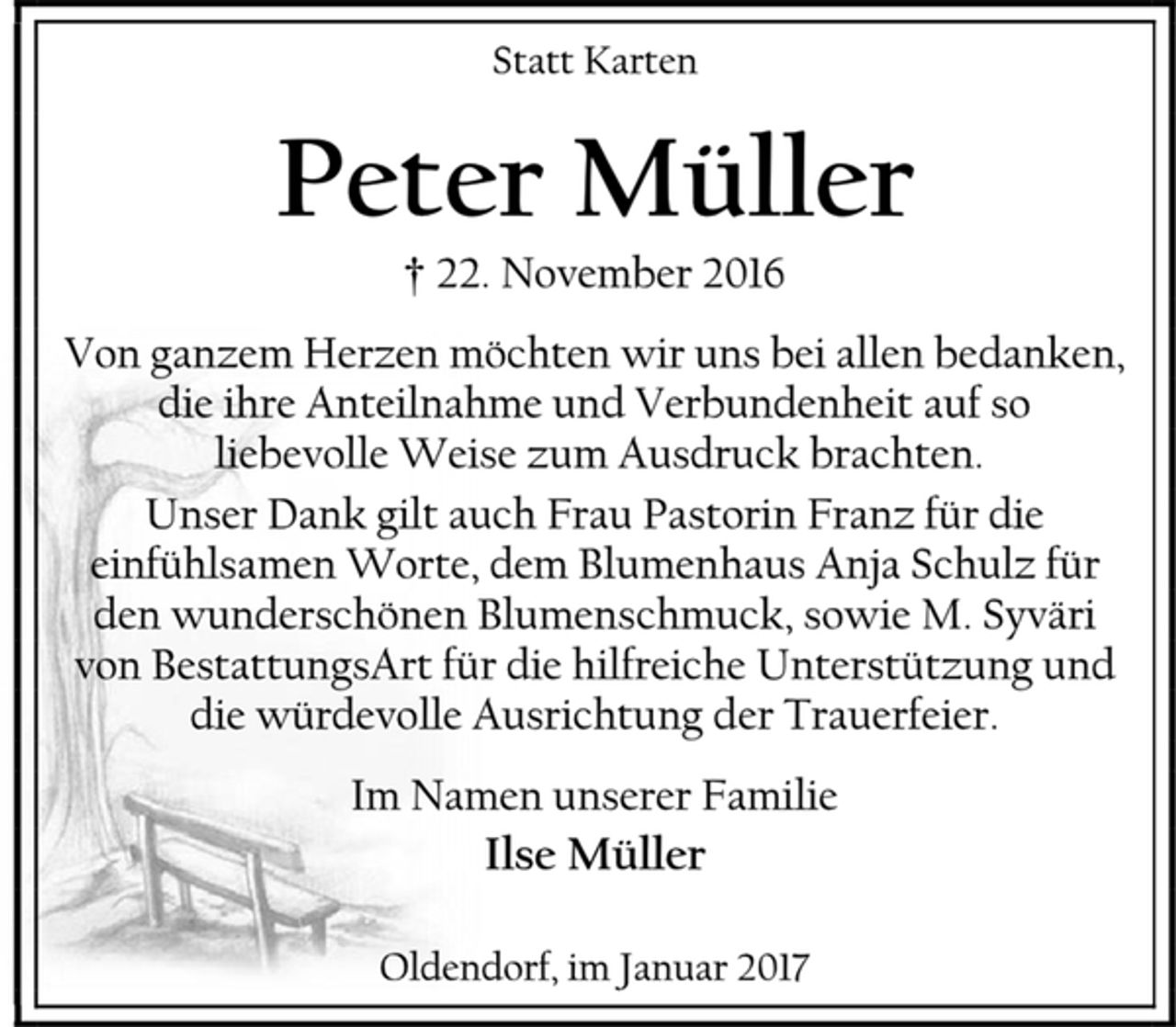 <p>Statt Karten<br />Peter Müller<br />† 22. November 2016<br />Von ganzem Herzen möchten wir uns bei allen bedanken,<br />die ihre Anteilnahme und Verbundenheit auf so liebevolle Weise zum Ausdruck brachten.<br />Unser Dank gilt auch Frau Pastorin Franz für die einfühlsamen Worte, dem Blumenhaus Anja Schulz für den wunderschönen Blumenschmuck, sowie M. Syväri von BestattungsArt für die hilfreiche Unterstützung und die würdevolle Ausrichtung der Trauerfeier.<br />Im Namen unserer Familie<br />Ilse Müller<br />Oldendorf, im Januar 2017</p>