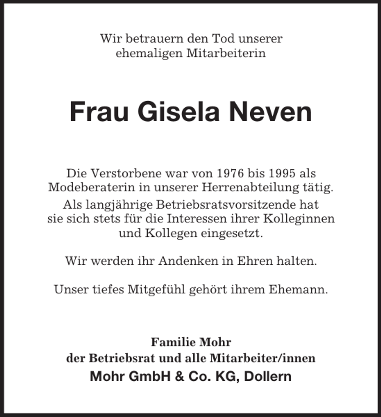 <p>Wir betrauern den Tod unserer<br />ehemaligen Mitarbeiterin</p><p>Frau Gisela Neven<br />Die Verstorbene war von 1976 bis 1995 als<br />Modeberaterin in unserer Herrenabteilung tätig.<br />Als langjährige Betriebsratsvorsitzende hat<br />sie sich stets für die Interessen ihrer Kolleginnen<br />und Kollegen eingesetzt.<br />Wir werden ihr Andenken in Ehren halten.<br />Unser tiefes Mitgefühl gehört ihrem Ehemann.</p><p>Familie Mohr<br />der Betriebsrat und alle Mitarbeiter/innen</p><p>Mohr GmbH &amp; Co. KG, Dollern</p>