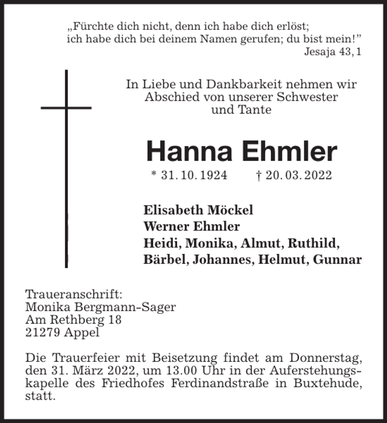 <p>„Fürchte dich nicht, denn ich habe dich erlöst;<br />ich habe dich bei deinem Namen gerufen; du bist mein!”<br />Jesaja 43, 1<br />In Liebe und Dankbarkeit nehmen wir Abschied von unserer Schwester<br />und Tante<br />Hanna Ehmler<br />* 31. 10. 1924 † 20. 03. 2022<br />Elisabeth Möckel<br />Werner Ehmler<br />Heidi, Monika, Almut, Ruthild,<br />Bärbel, Johannes, Helmut, Gunnar<br />Traueranschrift:<br />Monika Bergmann-Sager<br />Am Rethberg 18<br />21279 Appel</p>
<p>Die Trauerfeier mit Beisetzung findet am Donnerstag, den 31. März 2022, um 13.00 Uhr in der Auferstehungskapelle des Friedhofes Ferdinandstraße in Buxtehude, statt.</p>