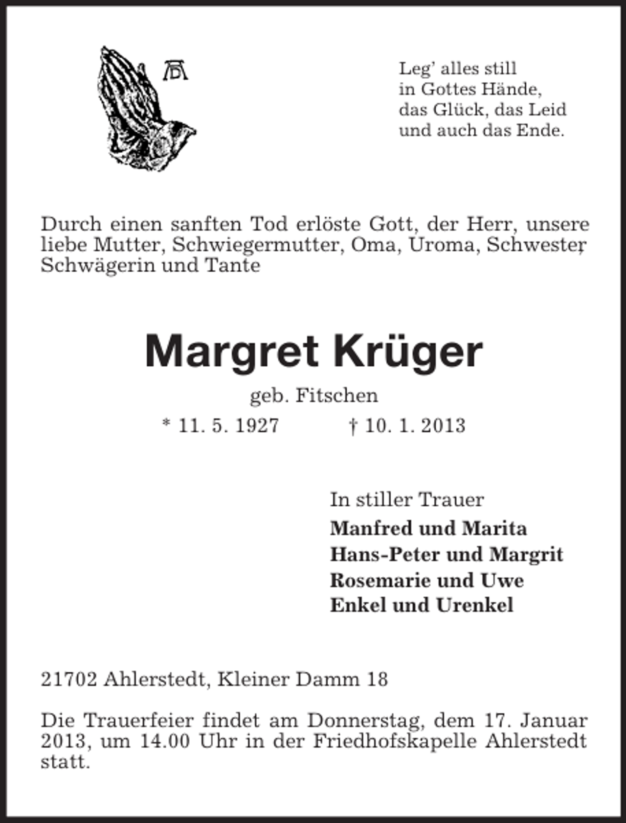 <p>Leg’ alles still<br />in Gottes Hände,<br />das Glück, das Leid<br />und auch das Ende.</p><p>Durch einen sanften Tod erlöste Gott, der Herr, unsere<br />liebe Mutter, Schwiegermutter, Oma, Uroma, Schwester<br />,<br />Schwägerin und Tante</p><p>Margret Krüger<br />geb. Fitschen<br />* 11. 5. 1927<br />† 10. 1. 2013</p><p>In stiller Trauer<br />Manfred und Marita<br />Hans-Peter und Margrit<br />Rosemarie und Uwe<br />Enkel und Urenkel</p><p>21702 Ahlerstedt, Kleiner Damm 18<br />Die Trauerfeier findet am Donnerstag, dem 17. Januar<br />2013, um 14.00 Uhr in der Friedhofskapelle Ahlerstedt<br />statt.</p>