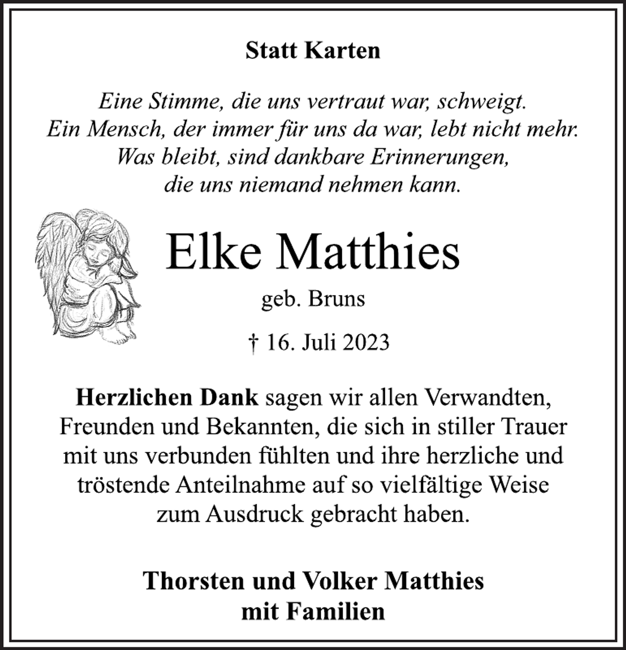 <p>Statt Karten<br />Eine Stimme, die uns vertraut war, schweigt.<br />Ein Mensch, der immer für uns da war, lebt nicht mehr.<br />Was bleibt, sind dankbare Erinnerungen,<br />die uns niemand nehmen kann.<br />Elke Matthies<br />geb. Bruns<br />† 16. Juli 2023<br />Herzlichen Dank sagen wir allen Verwandten,<br />Freunden und Bekannten, die sich in stiller Trauer<br />mit uns verbunden fühlten und ihre herzliche und<br />tröstende Anteilnahme auf so vielfältige Weise<br />zum Ausdruck gebracht haben.<br />Thorsten und Volker Matthies<br />mit Familien</p>