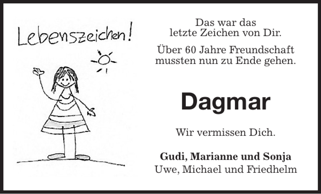 <p>Das war das<br />letzte Zeichen von Dir.<br />Über 60 Jahre Freundschaft mussten nun zu Ende gehen.</p>
<p>Dagmar<br />Wir vermissen Dich.<br />Gudi, Marianne und Sonja<br />Uwe, Michael und Friedhelm</p>