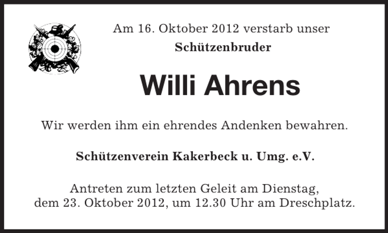 <p>Am 16. Oktober 2012 verstarb unser<br />Schützenbruder</p><p>Willi Ahrens<br />Wir werden ihm ein ehrendes Andenken bewahren.<br />Schützenverein Kakerbeck u. Umg. e.V.<br />Antreten zum letzten Geleit am Dienstag,<br />dem 23. Oktober 2012, um 12.30 Uhr am Dreschplatz.</p>