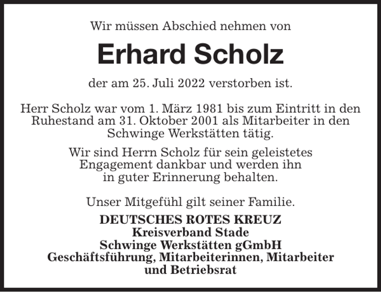 <p>Wir müssen Abschied nehmen von<br />Erhard Scholz<br />der am 25. Juli 2022 verstorben ist.</p><p>Herr Scholz war vom 1. März 1981 bis zum Eintritt in den Ruhestand am 31. Oktober 2001 als Mitarbeiter in den Schwinge Werkstätten tätig.<br />Wir sind Herrn Scholz für sein geleistetes<br />Engagement dankbar und werden ihn<br />in guter Erinnerung behalten.</p><p>Unser Mitgefühl gilt seiner Familie.<br />DEUTSCHES ROTES KREUZ<br />Kreisverband Stade<br />Schwinge Werkstätten gGmbH<br />Geschäftsführung, Mitarbeiterinnen, Mitarbeiter<br />und Betriebsrat</p>