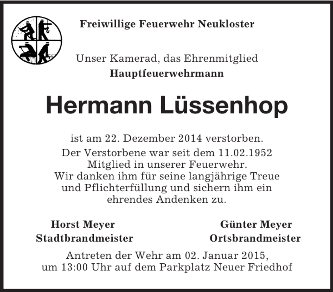 <p>Freiwillige Feuerwehr Neukloster<br />Unser Kamerad, das Ehrenmitglied<br />Hauptfeuerwehrmann<br />Hermann Lüssenhop<br />ist am 22. Dezember 2014 verstorben.<br />Der Verstorbene war seit dem 11.02.1952<br />Mitglied in unserer Feuerwehr.<br />Wir danken ihm für seine langjährige Treue<br />und Pflichterfüllung und sichern ihm ein<br />ehrendes Andenken zu.<br />Horst Meyer Günter Meyer<br />Stadtbrandmeister Ortsbrandmeister<br />Antreten der Wehr am 02. Januar 2015,<br />um 13:00 Uhr auf dem Parkplatz Neuer Friedhof</p>