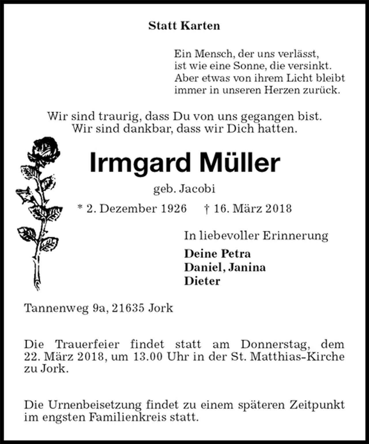 <p>Statt Karten<br />Ein Mensch, der uns verlässt,<br />ist wie eine Sonne, die versinkt.<br />Aber etwas von ihrem Licht bleibt<br />immer in unseren Herzen zurück.<br />Wir sind traurig, dass Du von uns gegangen bist.<br />Wir sind dankbar, dass wir Dich hatten.<br />Irmgard Müller<br />geb. Jacobi<br />* 2. Dezember 1926 † 16. März 2018<br />In liebevoller Erinnerung<br />Deine Petra<br />Daniel, Janina<br />Dieter<br />Tannenweg 9a, 21635 Jork</p>
<p>Die Trauerfeier findet statt am Donnerstag, dem<br />22. März 2018, um 13.00 Uhr in der St. Matthias-Kirche<br />zu Jork.</p>
<p>Die Urnenbeisetzung findet zu einem späteren Zeitpunkt<br />im engsten Familienkreis statt.</p>