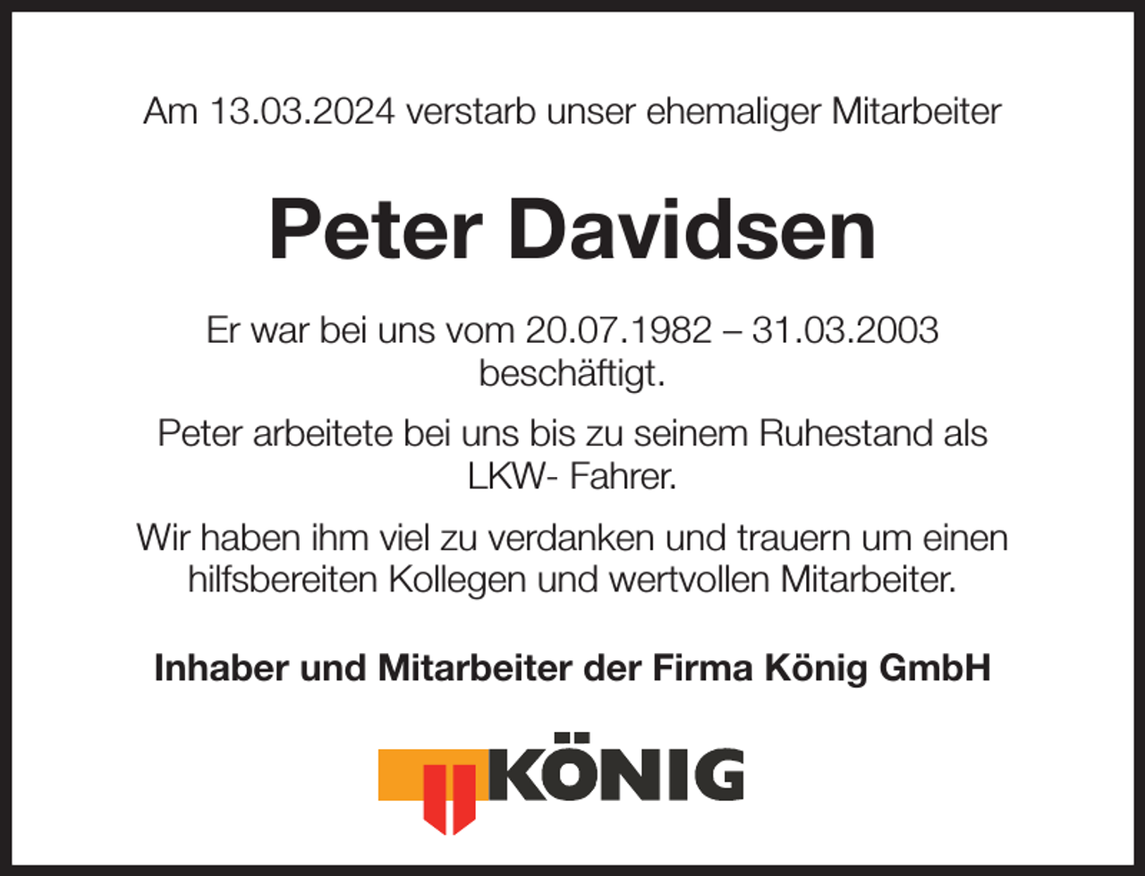 <p>Am 13.03.2024 verstarb unser ehemaliger Mitarbeiter<br />Peter Davidsen<br />Er war bei uns vom 20.07.1982 - 31.03.2003<br />beschäftigt.<br />Peter arbeitete bei uns bis zu seinem Ruhestand als<br />LKW- Fahrer.<br />Wir haben ihm viel zu verdanken und trauern um einen<br />hilfsbereiten Kollegen und wertvollen Mitarbeiter.</p><p>Inhaber und Mitarbeiter der Firma König GmbH</p>
