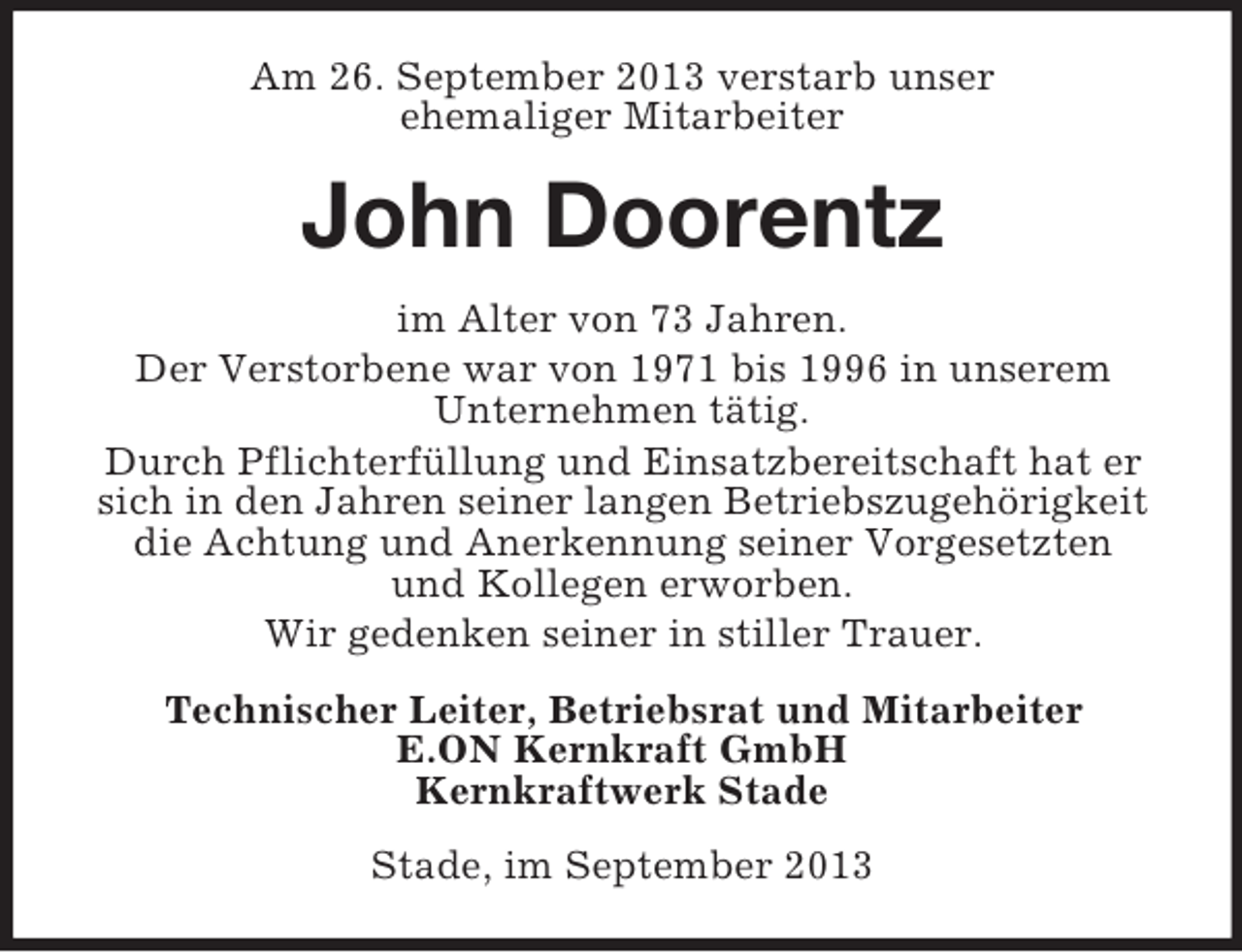 <p>Am 26. September 2013 verstarb unser<br />ehemaliger Mitarbeiter</p><p>John Doorentz<br />im Alter von 73 Jahren.<br />Der Verstorbene war von 1971 bis 1996 in unserem<br />Unternehmen tätig.<br />Durch Pflichterfüllung und Einsatzbereitschaft hat er<br />sich in den Jahren seiner langen Betriebszugehörigkeit<br />die Achtung und Anerkennung seiner Vorgesetzten<br />und Kollegen erworben.<br />Wir gedenken seiner in stiller Trauer.<br />Technischer Leiter, Betriebsrat und Mitarbeiter<br />E.ON Kernkraft GmbH<br />Kernkraftwerk Stade<br />Stade, im September 2013</p>