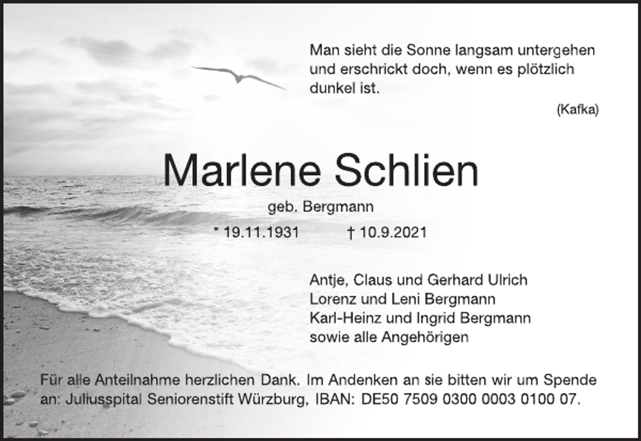 <p>Man sieht die Sonne langsam untergehen<br />und erschrickt doch, wenn es plötzlich<br />dunkel ist.<br />(Kafka)<br />Marlene Schlien<br />geb. Bergmann<br />* 19.11.1931 † 10.9.2021<br />Antje, Claus und Gerhard Ulrich<br />Lorenz und Leni Bergmann<br />Karl-Heinz und Ingrid Bergmann<br />sowie alle Angehörigen<br />Für alle Anteilnahme herzlichen Dank. Im Andenken an sie bitten wir um Spende<br />an: Juliusspital Seniorenstift Würzburg, IBAN: DE50 7509 0300 0003 01 00 07.</p>