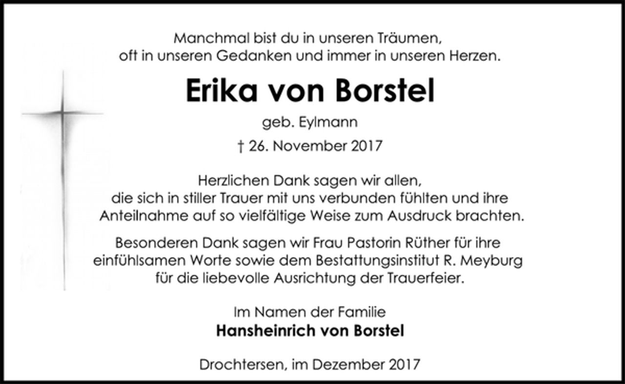 <p>Manchmal bist du in unseren Träumen,<br />oft in unseren Gedanken und immer in unseren Herzen.<br />Erika von Borstel<br />geb. Eylmann<br />† 26. November 2017<br />Herzlichen Dank sagen wir allen,<br />die sich in stiller Trauer mit uns verbunden fühlten und ihre<br />Anteilnahme auf so vielfältige Weise zum Ausdruck brachten.<br />Besonderen Dank sagen wir Frau Pastorin Rüther für ihre<br />einfühlsamen Worte sowie dem Bestattungsinstitut R. Meyburg<br />für die liebevolle Ausrichtung der Trauerfeier.<br />Im Namen der Familie<br />Hansheinrich von Borstel<br />Drochtersen, im Dezember 2017</p>