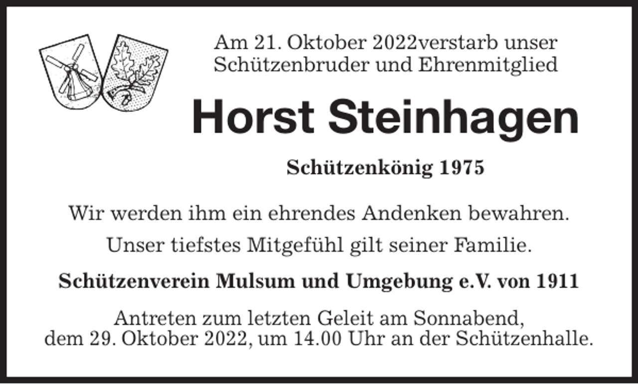 <p>Am 21. Oktober 2022verstarb unser<br />Schützenbruder und Ehrenmitglied<br />Horst Steinhagen<br />Schützenkönig 1975<br />Wir werden ihm ein ehrendes Andenken bewahren.<br />Unser tiefstes Mitgefühl gilt seiner Familie.<br />Schützenverein Mulsum und Umgebung e.V. von 1911<br />Antreten zum letzten Geleit am Sonnabend,<br />dem 29. Oktober 2022, um 14.00 Uhr an der Schützenhalle.</p>