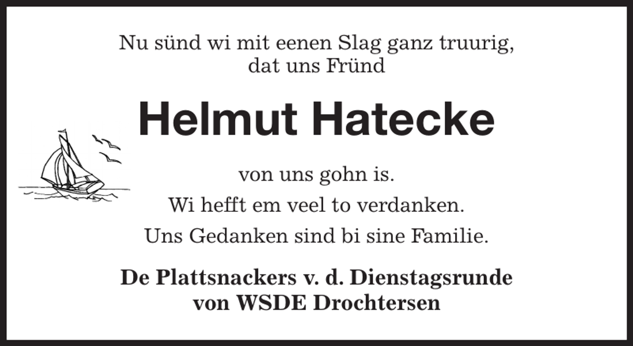 <p>Nu sünd wi mit eenen Slag ganz truurig,<br />dat uns Fründ<br />Helmut Hatecke<br />von uns gohn is.<br />Wi hefft em veel to verdanken.<br />Uns Gedanken sind bi sine Familie.<br />De Plattsnackers v. d. Dienstagsrunde<br />von WSDE Drochtersen</p>