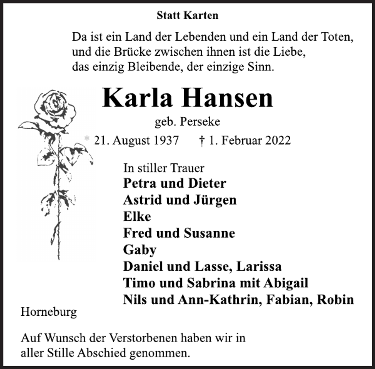 <p>Statt Karten<br />Da ist ein Land der Lebenden und ein Land der Toten,<br />und die Brücke zwischen ihnen ist die Liebe,<br />das einzig Bleibende, der einzige Sinn.<br />Karla Hansen<br />geb. Perseke<br />* 21. August 1937 † 1. Februar 2022<br />In stiller Trauer<br />Petra und Dieter<br />Astrid und Jürgen<br />Elke<br />Fred und Susanne<br />Gaby<br />Daniel und Lasse, Larissa<br />Timo und Sabrina mit Abigail<br />Nils und Ann-Kathrin, Fabian, Robin<br />Horneburg<br />Auf Wunsch der Verstorbenen haben wir in<br />aller Stille Abschied genommen.</p>
