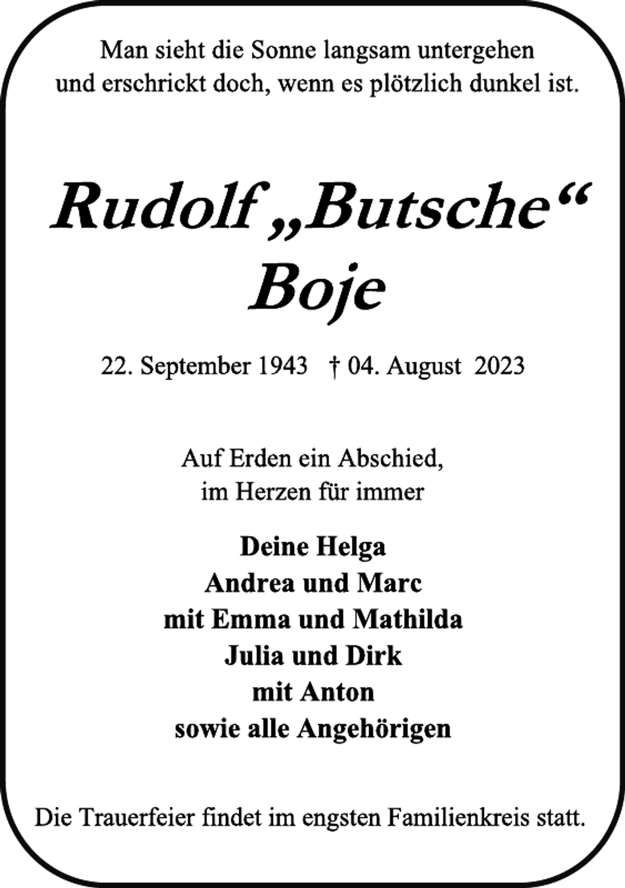 <p>Man sieht die Sonne langsam untergehen<br />und erschrickt doch, wenn es plötzlich dunkel ist<br />Rudolf „Butsche“<br />Boje<br />22. September 1943 † 04. August 2023<br />Auf Erden ein Abschied,<br />im Herzen für immer<br />Deine Helga<br />Andrea und Marc<br />mit Emma und Mathilda<br />Julia und Dirk<br />mit Anton<br />sowie alle Angehörigen<br />Die Trauerfeier findet im engsten Familienkreis statt</p>