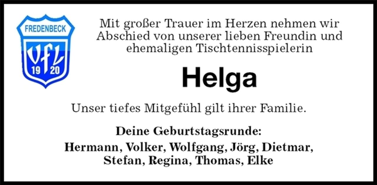 <p>Mit großer Trauer im Herzen nehmen wir<br />Abschied von unserer lieben Freundin und<br />ehemaligen Tischtennisspielerin<br />Helga<br />Unser tiefes Mitgefühl gilt ihrer Familie.<br />Deine Geburtstagsrunde:<br />Hermann, Volker, Wolfgang, Jörg, Dietmar,<br />Stefan, Regina, Thomas, Elke</p>